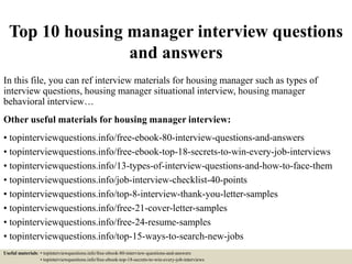 Top 10 housing manager interview questions
and answers
In this file, you can ref interview materials for housing manager such as types of
interview questions, housing manager situational interview, housing manager
behavioral interview…
Other useful materials for housing manager interview:
• topinterviewquestions.info/free-ebook-80-interview-questions-and-answers
• topinterviewquestions.info/free-ebook-top-18-secrets-to-win-every-job-interviews
• topinterviewquestions.info/13-types-of-interview-questions-and-how-to-face-them
• topinterviewquestions.info/job-interview-checklist-40-points
• topinterviewquestions.info/top-8-interview-thank-you-letter-samples
• topinterviewquestions.info/free-21-cover-letter-samples
• topinterviewquestions.info/free-24-resume-samples
• topinterviewquestions.info/top-15-ways-to-search-new-jobs
Useful materials: • topinterviewquestions.info/free-ebook-80-interview-questions-and-answers
• topinterviewquestions.info/free-ebook-top-18-secrets-to-win-every-job-interviews
 