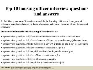 Top 10 housing officer interview questions
and answers
In this file, you can ref interview materials for housing officer such as types of
interview questions, housing officer situational interview, housing officer behavioral
interview…
Other useful materials for housing officer interview:
• topinterviewquestions.info/free-ebook-80-interview-questions-and-answers
• topinterviewquestions.info/free-ebook-top-18-secrets-to-win-every-job-interviews
• topinterviewquestions.info/13-types-of-interview-questions-and-how-to-face-them
• topinterviewquestions.info/job-interview-checklist-40-points
• topinterviewquestions.info/top-8-interview-thank-you-letter-samples
• topinterviewquestions.info/free-21-cover-letter-samples
• topinterviewquestions.info/free-24-resume-samples
• topinterviewquestions.info/top-15-ways-to-search-new-jobs
Useful materials: • topinterviewquestions.info/free-ebook-80-interview-questions-and-answers
• topinterviewquestions.info/free-ebook-top-18-secrets-to-win-every-job-interviews
 
