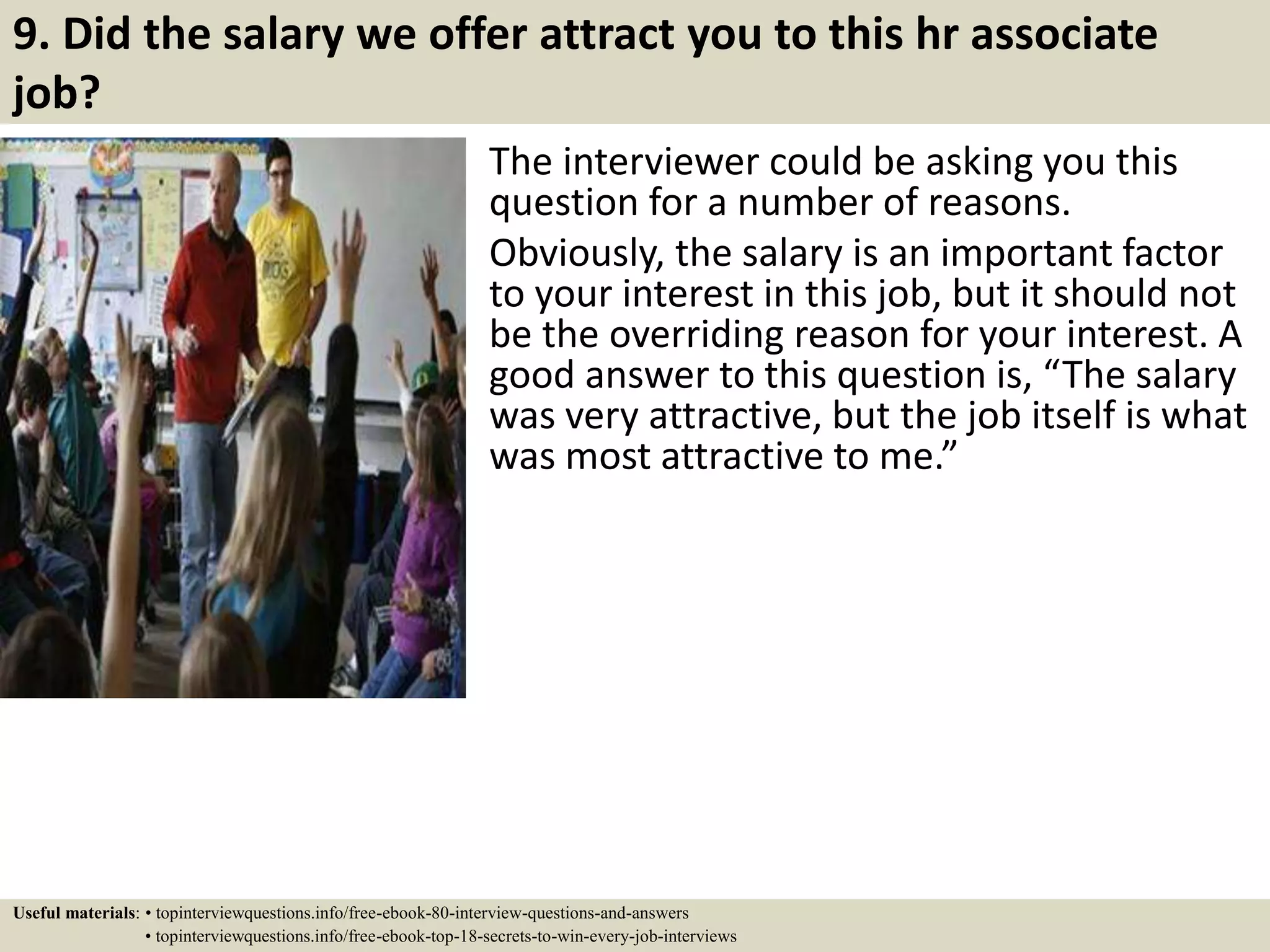 9. Did the salary we offer attract you to this hr associate
job?
The interviewer could be asking you this
question for a number of reasons.
Obviously, the salary is an important factor
to your interest in this job, but it should not
be the overriding reason for your interest. A
good answer to this question is, “The salary
was very attractive, but the job itself is what
was most attractive to me.”
Useful materials: • topinterviewquestions.info/free-ebook-80-interview-questions-and-answers
• topinterviewquestions.info/free-ebook-top-18-secrets-to-win-every-job-interviews
 