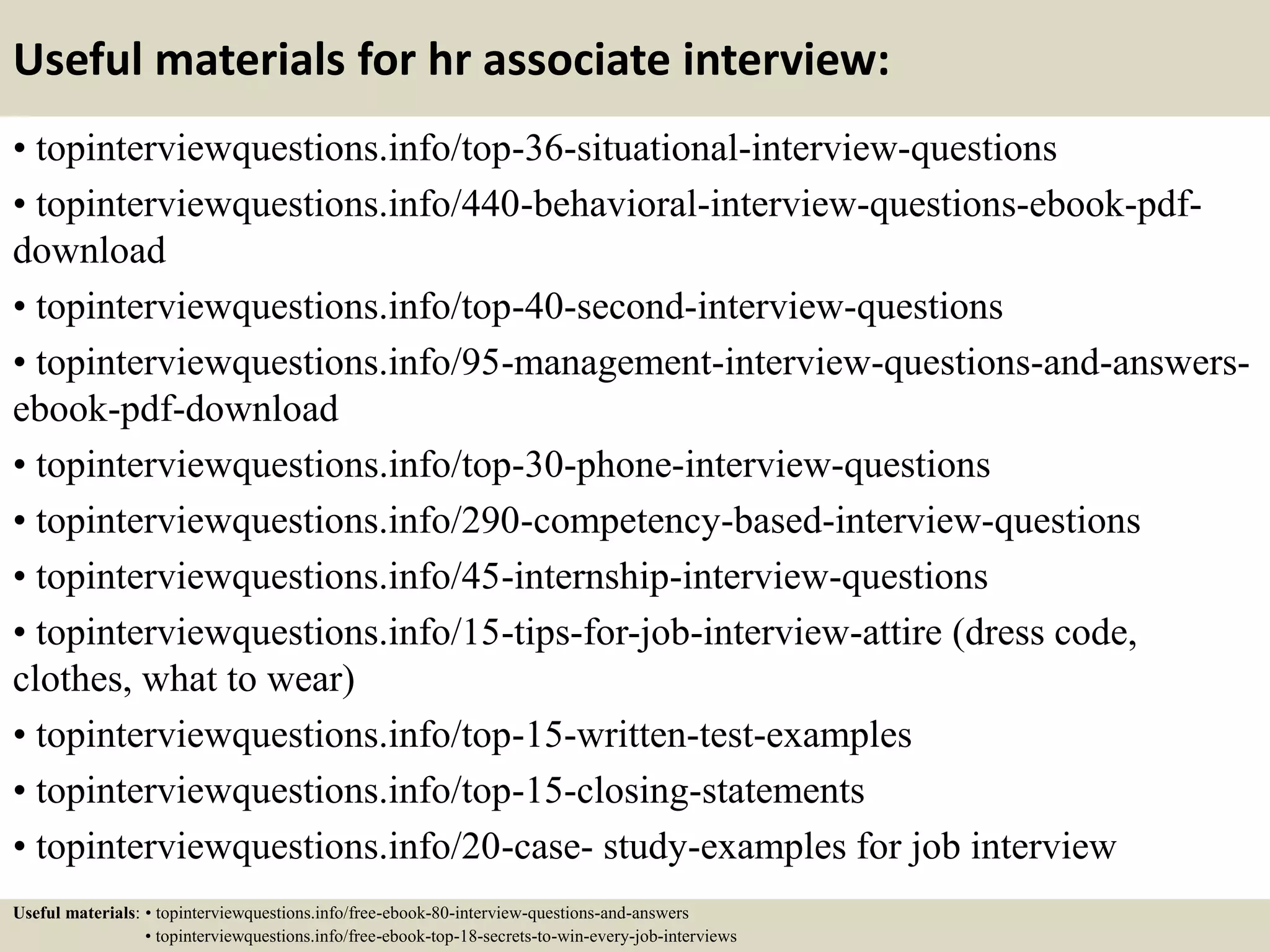 Useful materials for hr associate interview:
• topinterviewquestions.info/top-36-situational-interview-questions
• topinterviewquestions.info/440-behavioral-interview-questions-ebook-pdf-
download
• topinterviewquestions.info/top-40-second-interview-questions
• topinterviewquestions.info/95-management-interview-questions-and-answers-
ebook-pdf-download
• topinterviewquestions.info/top-30-phone-interview-questions
• topinterviewquestions.info/290-competency-based-interview-questions
• topinterviewquestions.info/45-internship-interview-questions
• topinterviewquestions.info/15-tips-for-job-interview-attire (dress code,
clothes, what to wear)
• topinterviewquestions.info/top-15-written-test-examples
• topinterviewquestions.info/top-15-closing-statements
• topinterviewquestions.info/20-case- study-examples for job interview
Useful materials: • topinterviewquestions.info/free-ebook-80-interview-questions-and-answers
• topinterviewquestions.info/free-ebook-top-18-secrets-to-win-every-job-interviews
 