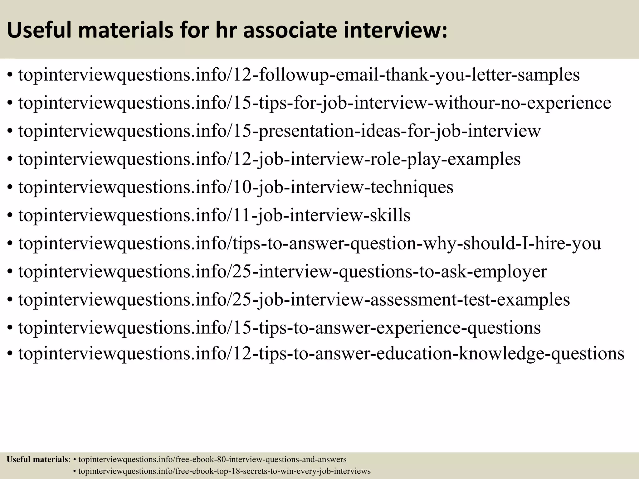 Useful materials for hr associate interview:
• topinterviewquestions.info/12-followup-email-thank-you-letter-samples
• topinterviewquestions.info/15-tips-for-job-interview-withour-no-experience
• topinterviewquestions.info/15-presentation-ideas-for-job-interview
• topinterviewquestions.info/12-job-interview-role-play-examples
• topinterviewquestions.info/10-job-interview-techniques
• topinterviewquestions.info/11-job-interview-skills
• topinterviewquestions.info/tips-to-answer-question-why-should-I-hire-you
• topinterviewquestions.info/25-interview-questions-to-ask-employer
• topinterviewquestions.info/25-job-interview-assessment-test-examples
• topinterviewquestions.info/15-tips-to-answer-experience-questions
• topinterviewquestions.info/12-tips-to-answer-education-knowledge-questions
Useful materials: • topinterviewquestions.info/free-ebook-80-interview-questions-and-answers
• topinterviewquestions.info/free-ebook-top-18-secrets-to-win-every-job-interviews
 