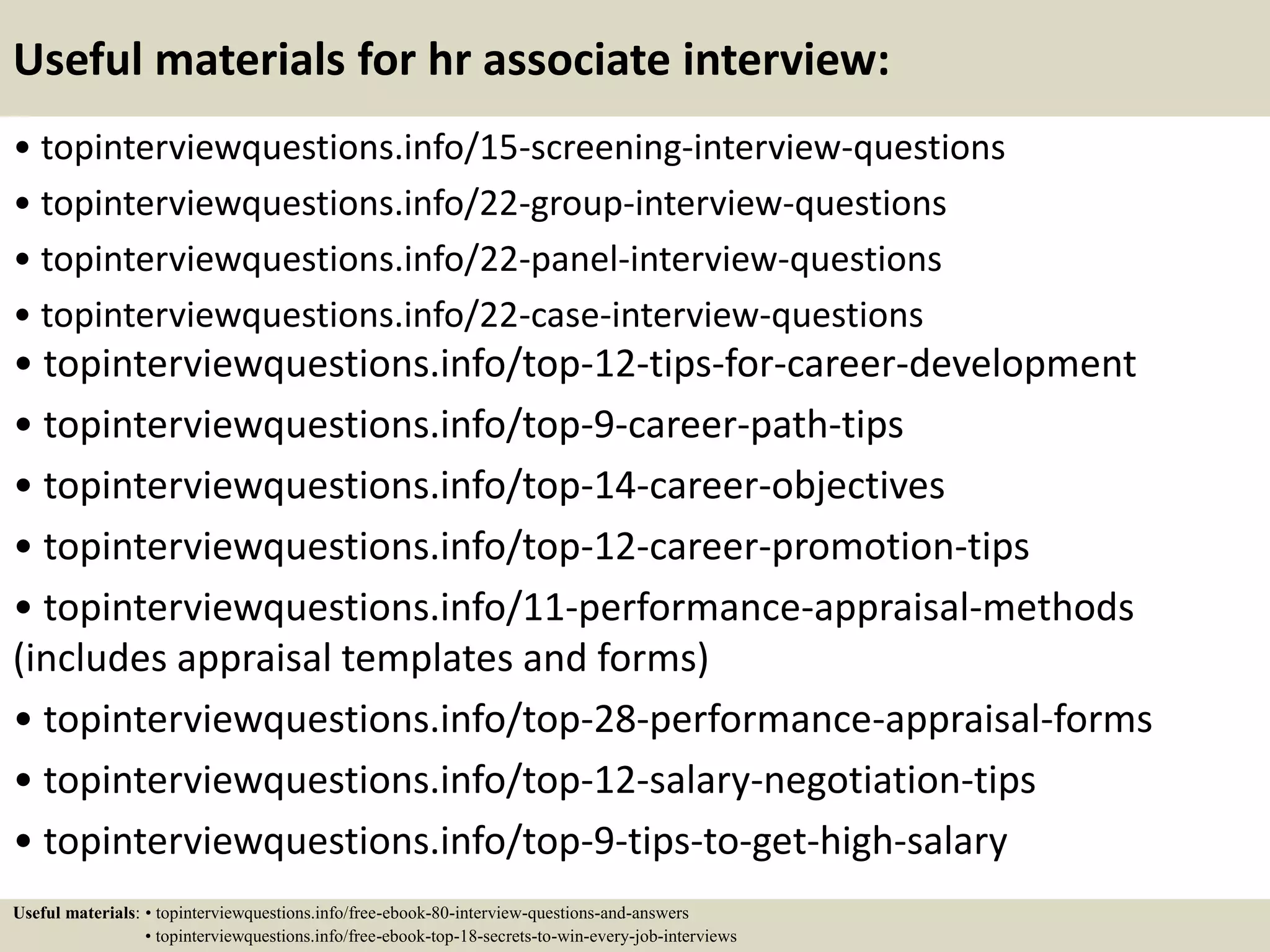 Useful materials for hr associate interview:
• topinterviewquestions.info/15-screening-interview-questions
• topinterviewquestions.info/22-group-interview-questions
• topinterviewquestions.info/22-panel-interview-questions
• topinterviewquestions.info/22-case-interview-questions
• topinterviewquestions.info/top-12-tips-for-career-development
• topinterviewquestions.info/top-9-career-path-tips
• topinterviewquestions.info/top-14-career-objectives
• topinterviewquestions.info/top-12-career-promotion-tips
• topinterviewquestions.info/11-performance-appraisal-methods
(includes appraisal templates and forms)
• topinterviewquestions.info/top-28-performance-appraisal-forms
• topinterviewquestions.info/top-12-salary-negotiation-tips
• topinterviewquestions.info/top-9-tips-to-get-high-salary
Useful materials: • topinterviewquestions.info/free-ebook-80-interview-questions-and-answers
• topinterviewquestions.info/free-ebook-top-18-secrets-to-win-every-job-interviews
 