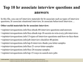 Top 10 hr associate interview questions and
answers
In this file, you can ref interview materials for hr associate such as types of interview
questions, hr associate situational interview, hr associate behavioral interview…
Other useful materials for hr associate interview:
• topinterviewquestions.info/free-ebook-80-interview-questions-and-answers
• topinterviewquestions.info/free-ebook-top-18-secrets-to-win-every-job-interviews
• topinterviewquestions.info/13-types-of-interview-questions-and-how-to-face-them
• topinterviewquestions.info/job-interview-checklist-40-points
• topinterviewquestions.info/top-8-interview-thank-you-letter-samples
• topinterviewquestions.info/free-21-cover-letter-samples
• topinterviewquestions.info/free-24-resume-samples
• topinterviewquestions.info/top-15-ways-to-search-new-jobs
Useful materials: • topinterviewquestions.info/free-ebook-80-interview-questions-and-answers
• topinterviewquestions.info/free-ebook-top-18-secrets-to-win-every-job-interviews
 
