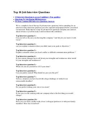 Top 10 Job Interview Questions
 13 Interview Questions to access Candidate's True qualities
 Questions To Ask During HR Interviews
 50 Most Common HR Interview Questions Answers
We've compiled a list of the top 10 job interview questions, before attending for an
interview many interview questions are to be expected and prepared before you attend
for interview Study this list of top 10 job interview questions and plan your answers
ahead of time so you'll be ready to deliver them with confidence.
Top Interview question 1:-
Can you tell us why are you choosing this company ? and why do you want to work
for us?
Top Interview question 2:-
can you explain a situation where you didn't meet your goals or objectives ?
Top Interview question 3:-
Explain a situation where you faced conflict or difficult communication problems ?
Top Interview question 4:-
If your current manager has to tell about your strengths and weaknesses what would
be your strengths and weaknesses?
Top Interview question 5:-
Where do you see yourself in 1/3/ 5 years time?
Top Interview question 6:-
Can you justify yourself Why should we give you this job?
Top Interview question 7:-
Tell us a situation you have faced with a huge challenge or worked to an
unreasonable deadline?
Top Interview question 8:-
Do you prefer working your own or in a team?
Top Interview question 9:-
If you were to start working with our company what is the first thing you would
change?
Top Interview question 10:-
Have you ever had a conflict with a boss / colleague /professor or with your family
members? How was it resolved?
 
