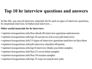 Top 10 hr interview questions and answers
In this file, you can ref interview materials for hr such as types of interview questions,
hr situational interview, hr behavioral interview…
Other useful materials for hr interview:
• topinterviewquestions.info/free-ebook-80-interview-questions-and-answers
• topinterviewquestions.info/top-18-secrets-to-win-every-job-interviews
• topinterviewquestions.info/13-types-of-interview-questions-and-how-to-face-them
• topinterviewquestions.info/job-interview-checklist-40-points
• topinterviewquestions.info/top-8-interview-thank-you-letter-samples
• topinterviewquestions.info/free-21-cover-letter-samples
• topinterviewquestions.info/free-24-resume-samples
• topinterviewquestions.info/top-15-ways-to-search-new-jobs
 