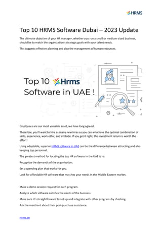 Hrms.ae
Top 10 HRMS Software Dubai – 2023 Update
The ultimate objective of your HR manager, whether you run a small or medium-sized business,
should be to match the organization’s strategic goals with your talent needs.
This suggests effective planning and also the management of human resources.
Employees are our most valuable asset, we have long agreed.
Therefore, you’ll want to hire as many new hires as you can who have the optimal combination of
skills, experience, work ethic, and attitude. If you get it right, the investment return is worth the
effort!
Using adaptable, superior HRMS software in UAE can be the difference between attracting and also
keeping top personnel.
The greatest method for locating the top HR software in the UAE is to:
Recognize the demands of the organization.
Set a spending plan that works for you.
Look for affordable HR software that matches your needs in the Middle Eastern market.
Make a demo session request for each program.
Analyze which software satisfies the needs of the business.
Make sure it’s straightforward to set up and integrate with other programs by checking.
Ask the merchant about their post-purchase assistance.
 
