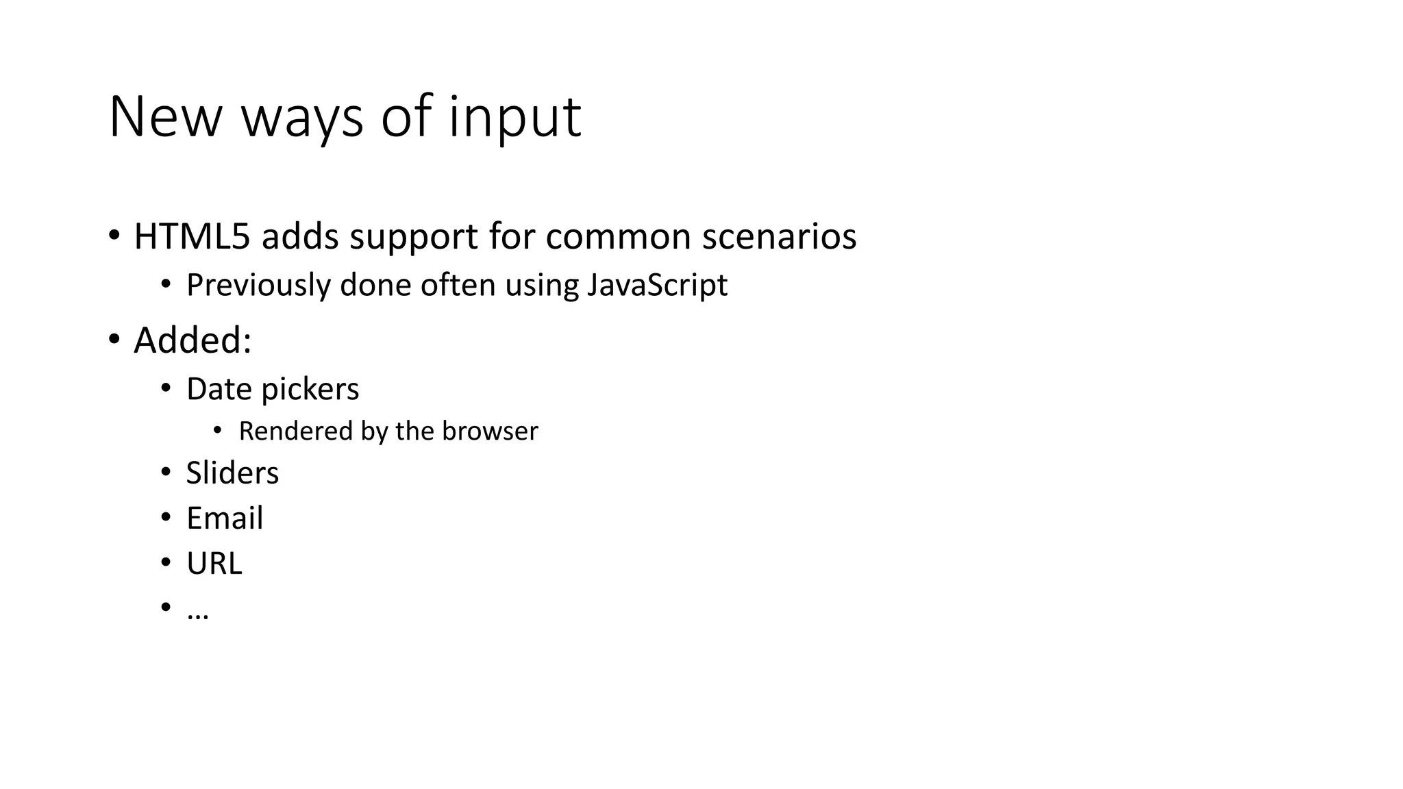 New ways of input 
• HTML5 adds support for common scenarios 
• Previously done often using JavaScript 
• Added: 
• Date pickers 
• Rendered by the browser 
• Sliders 
• Email 
• URL 
• … 
 