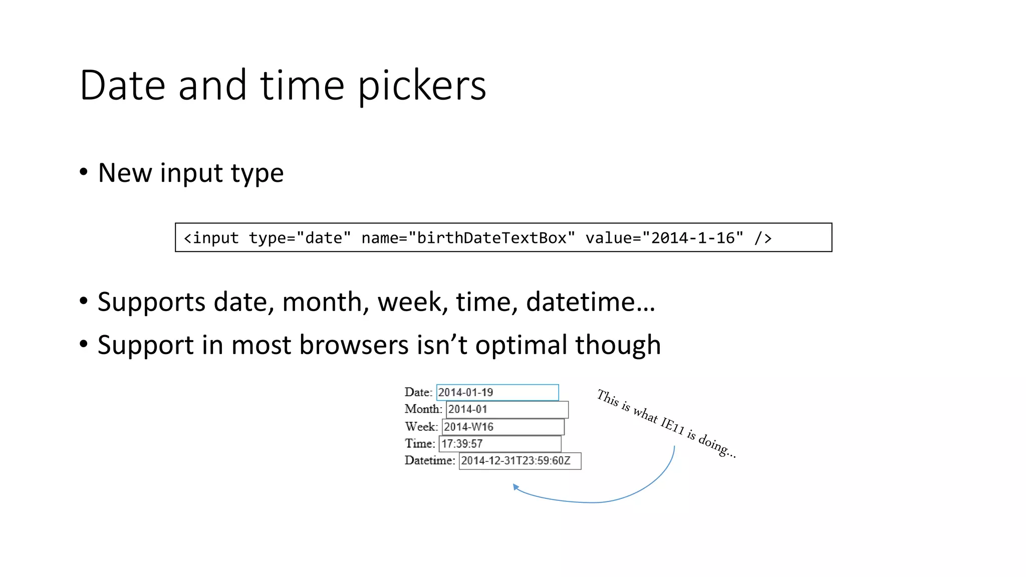 Date and time pickers 
• New input type 
<input type="date" name="birthDateTextBox" value="2014-1-16" /> 
• Supports date, month, week, time, datetime… 
• Support in most browsers isn’t optimal though 
 