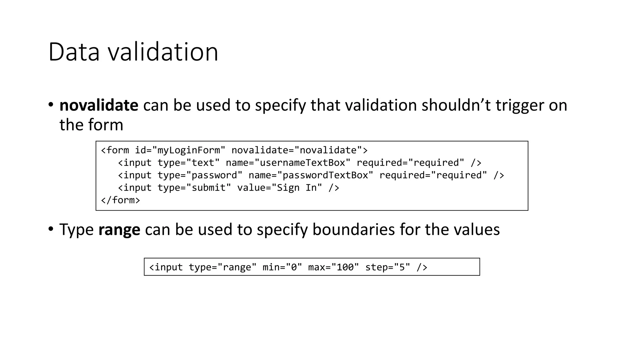 Data validation 
• novalidate can be used to specify that validation shouldn’t trigger on 
the form 
<form id="myLoginForm" novalidate="novalidate"> 
<input type="text" name="usernameTextBox" required="required" /> 
<input type="password" name="passwordTextBox" required="required" /> 
<input type="submit" value="Sign In" /> 
</form> 
• Type range can be used to specify boundaries for the values 
<input type="range" min="0" max="100" step="5" /> 
 