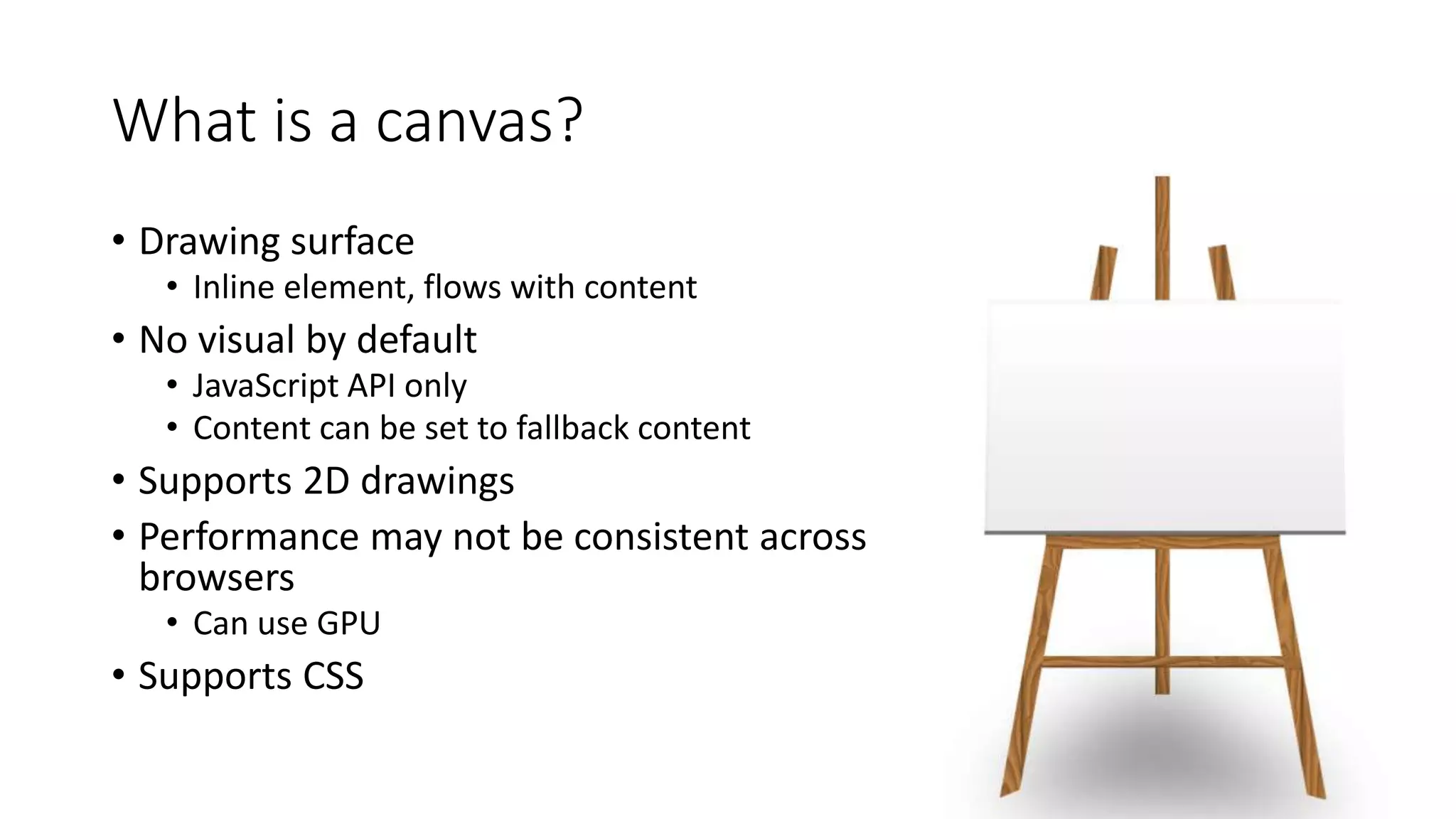 What is a canvas? 
• Drawing surface 
• Inline element, flows with content 
• No visual by default 
• JavaScript API only 
• Content can be set to fallback content 
• Supports 2D drawings 
• Performance may not be consistent across 
browsers 
• Can use GPU 
• Supports CSS 
 