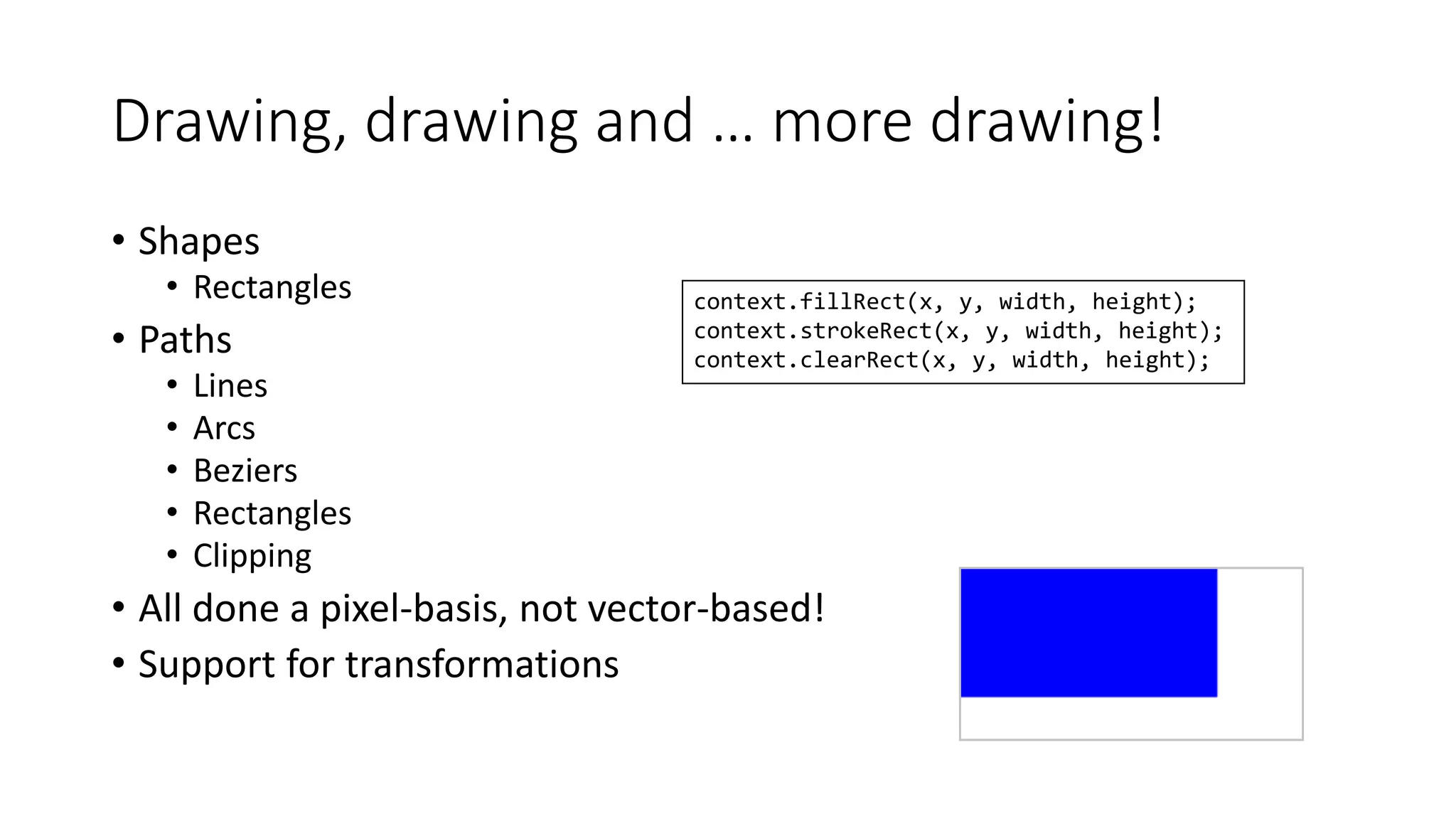 Drawing, drawing and … more drawing! 
• Shapes 
• Rectangles 
• Paths 
• Lines 
• Arcs 
• Beziers 
• Rectangles 
• Clipping 
context.fillRect(x, y, width, height); 
context.strokeRect(x, y, width, height); 
context.clearRect(x, y, width, height); 
• All done a pixel-basis, not vector-based! 
• Support for transformations 
 