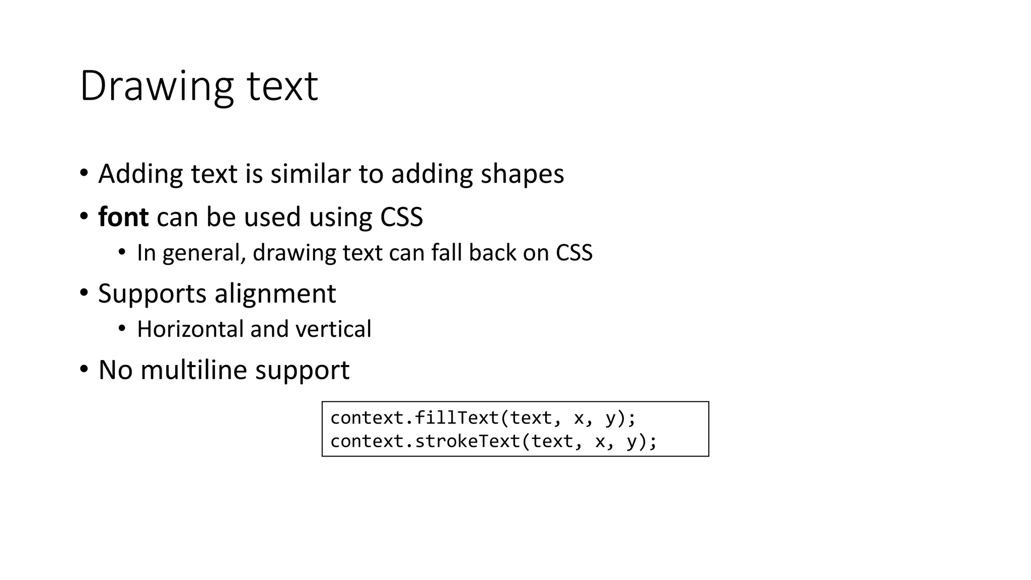 Drawing text 
• Adding text is similar to adding shapes 
• font can be used using CSS 
• In general, drawing text can fall back on CSS 
• Supports alignment 
• Horizontal and vertical 
• No multiline support 
context.fillText(text, x, y); 
context.strokeText(text, x, y); 
 