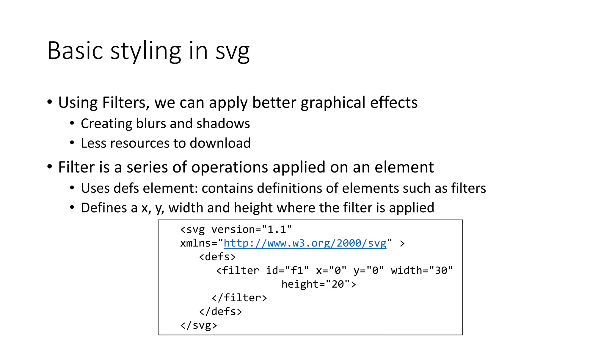 Basic styling in svg 
• Using Filters, we can apply better graphical effects 
• Creating blurs and shadows 
• Less resources to download 
• Filter is a series of operations applied on an element 
• Uses defs element: contains definitions of elements such as filters 
• Defines a x, y, width and height where the filter is applied 
<svg version="1.1" 
xmlns="http://www.w3.org/2000/svg" > 
<defs> 
<filter id="f1" x="0" y="0" width="30" 
height="20"> 
</filter> 
</defs> 
</svg> 
 