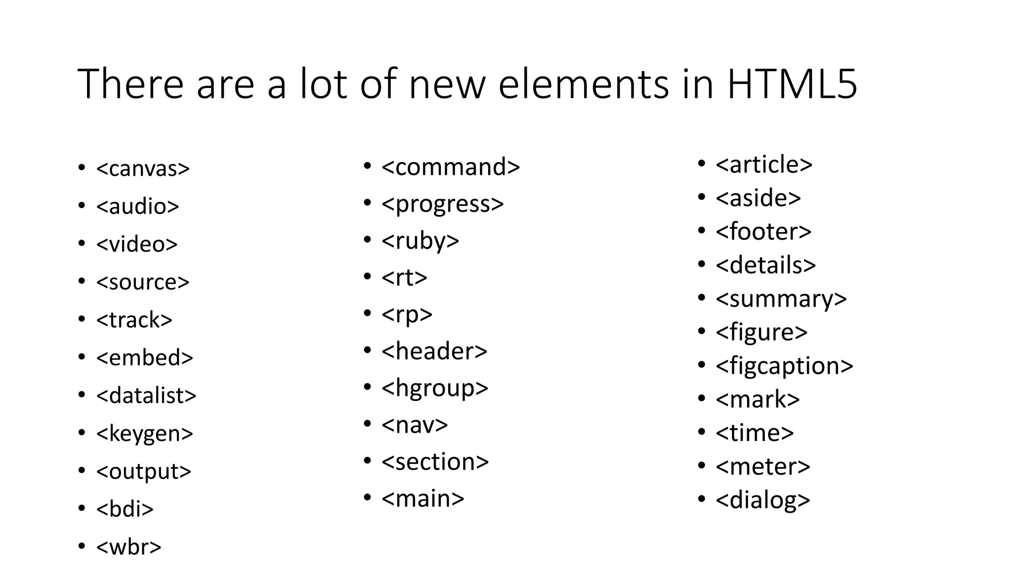 There are a lot of new elements in HTML5 
• <canvas> 
• <audio> 
• <video> 
• <source> 
• <track> 
• <embed> 
• <datalist> 
• <keygen> 
• <output> 
• <bdi> 
• <wbr> 
• <article> 
• <aside> 
• <footer> 
• <details> 
• <summary> 
• <figure> 
• <figcaption> 
• <mark> 
• <time> 
• <meter> 
• <dialog> 
• <command> 
• <progress> 
• <ruby> 
• <rt> 
• <rp> 
• <header> 
• <hgroup> 
• <nav> 
• <section> 
• <main> 
 