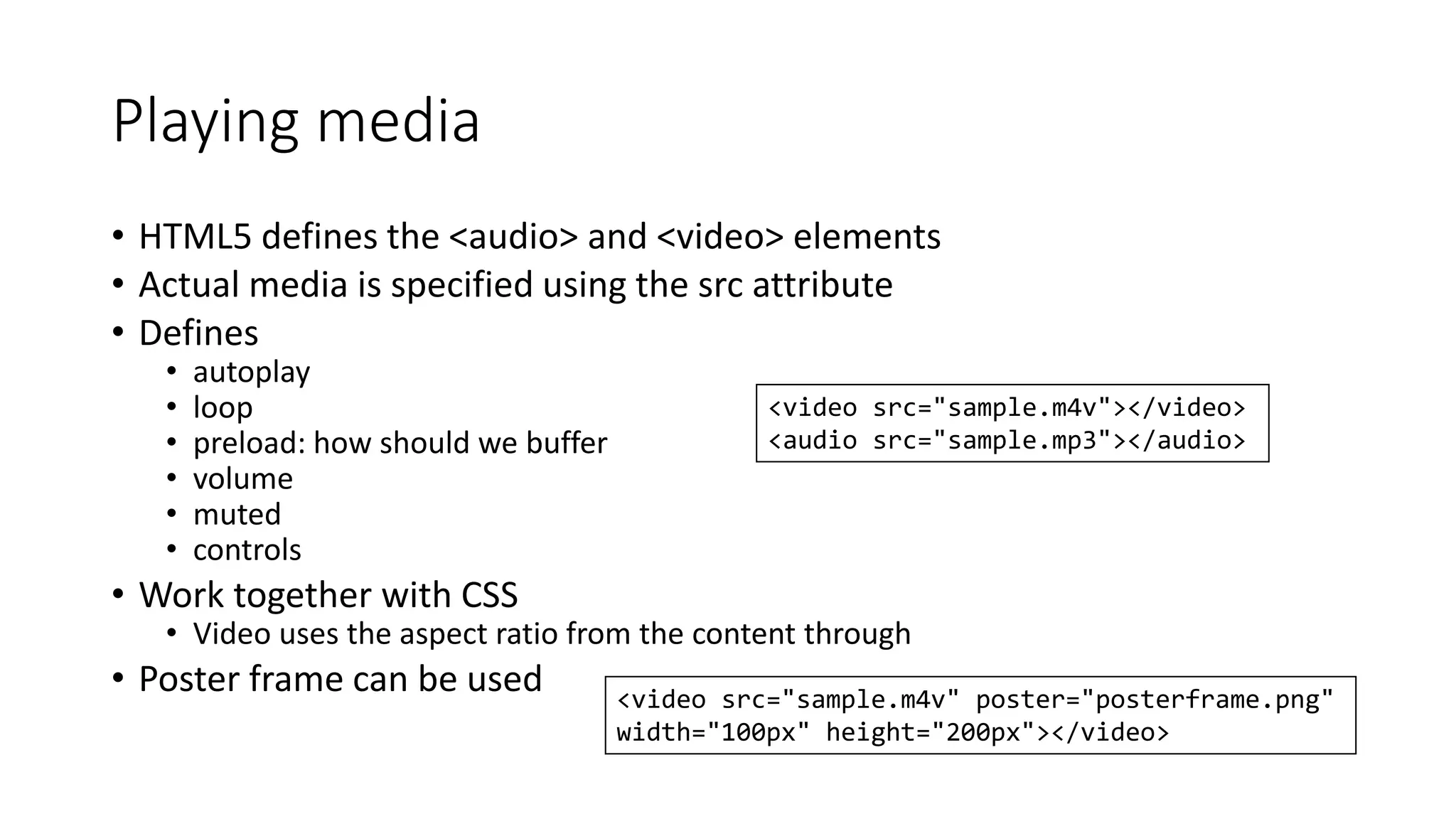 Playing media 
• HTML5 defines the <audio> and <video> elements 
• Actual media is specified using the src attribute 
• Defines 
• autoplay 
• loop 
• preload: how should we buffer 
• volume 
• muted 
• controls 
• Work together with CSS 
• Video uses the aspect ratio from the content through 
• Poster frame can be used 
<video src="sample.m4v"></video> 
<audio src="sample.mp3"></audio> 
<video src="sample.m4v" poster="posterframe.png" 
width="100px" height="200px"></video> 
 