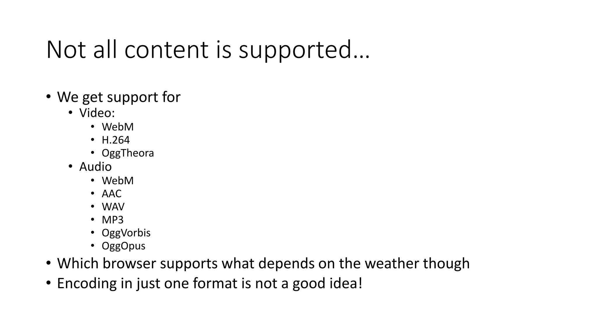 Not all content is supported… 
• We get support for 
• Video: 
• WebM 
• H.264 
• OggTheora 
• Audio 
• WebM 
• AAC 
• WAV 
• MP3 
• OggVorbis 
• OggOpus 
• Which browser supports what depends on the weather though 
• Encoding in just one format is not a good idea! 
 