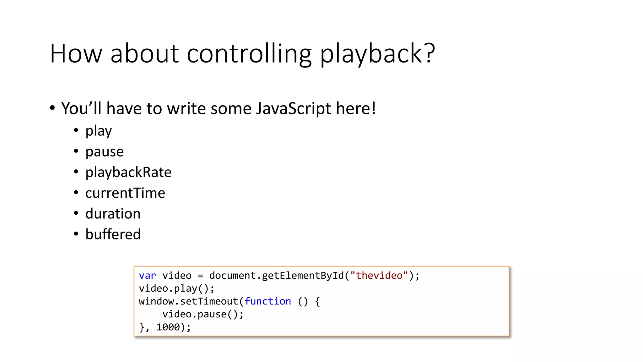 How about controlling playback? 
• You’ll have to write some JavaScript here! 
• play 
• pause 
• playbackRate 
• currentTime 
• duration 
• buffered 
var video = document.getElementById("thevideo"); 
video.play(); 
window.setTimeout(function () { 
video.pause(); 
}, 1000); 
 