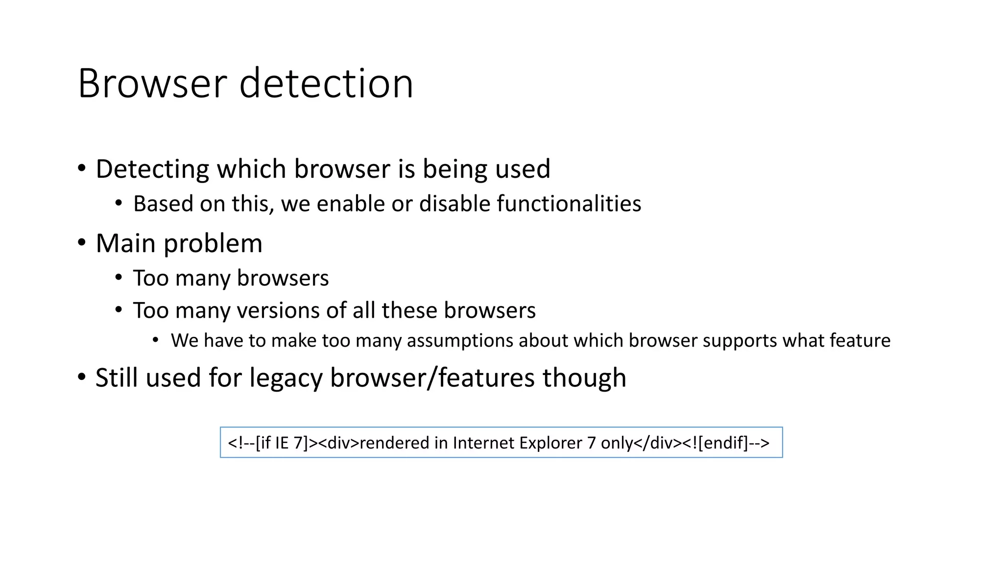 Browser detection 
• Detecting which browser is being used 
• Based on this, we enable or disable functionalities 
• Main problem 
• Too many browsers 
• Too many versions of all these browsers 
• We have to make too many assumptions about which browser supports what feature 
• Still used for legacy browser/features though 
<!--[if IE 7]><div>rendered in Internet Explorer 7 only</div><![endif]--> 
 
