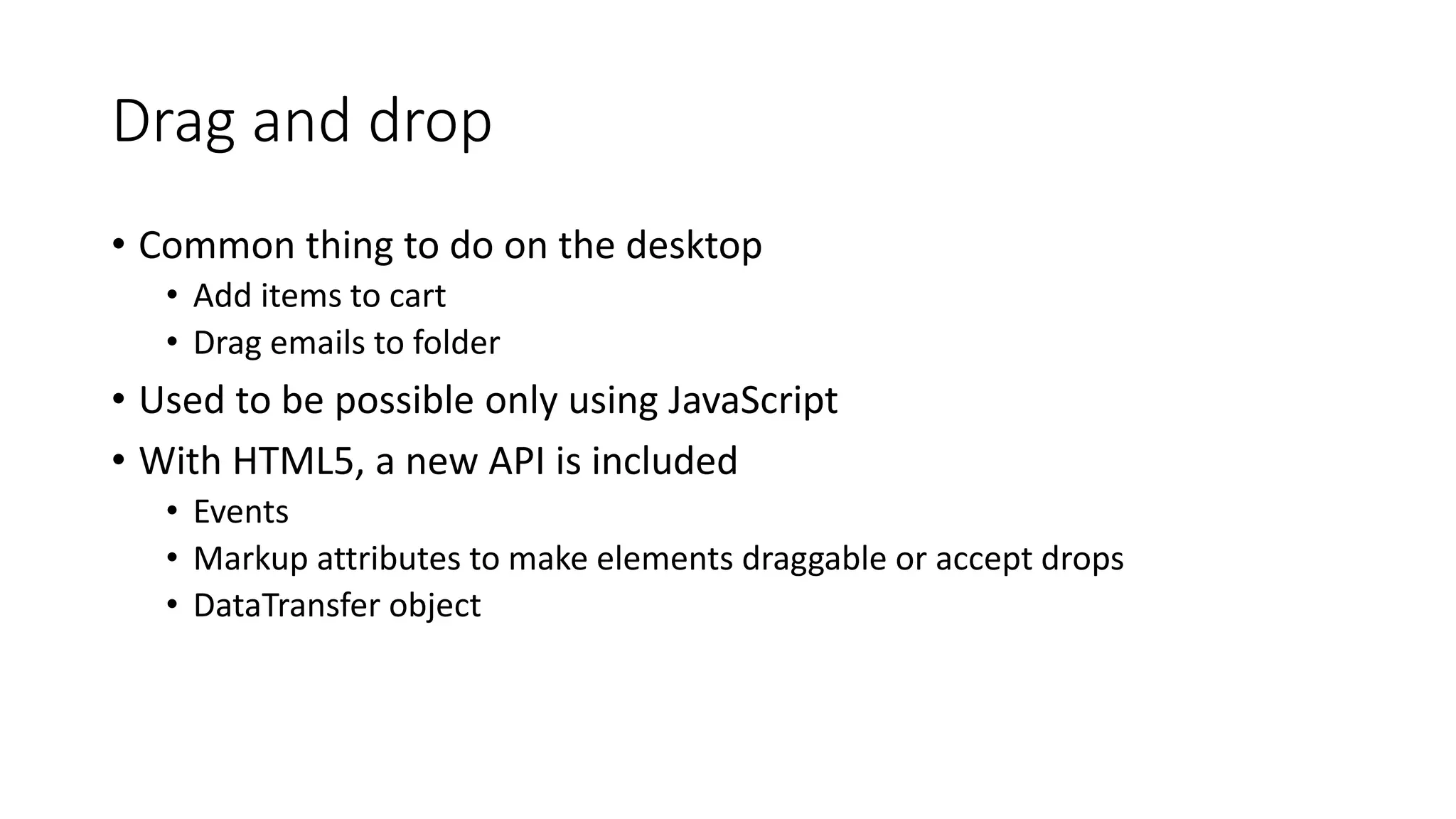 Drag and drop 
• Common thing to do on the desktop 
• Add items to cart 
• Drag emails to folder 
• Used to be possible only using JavaScript 
• With HTML5, a new API is included 
• Events 
• Markup attributes to make elements draggable or accept drops 
• DataTransfer object 
 