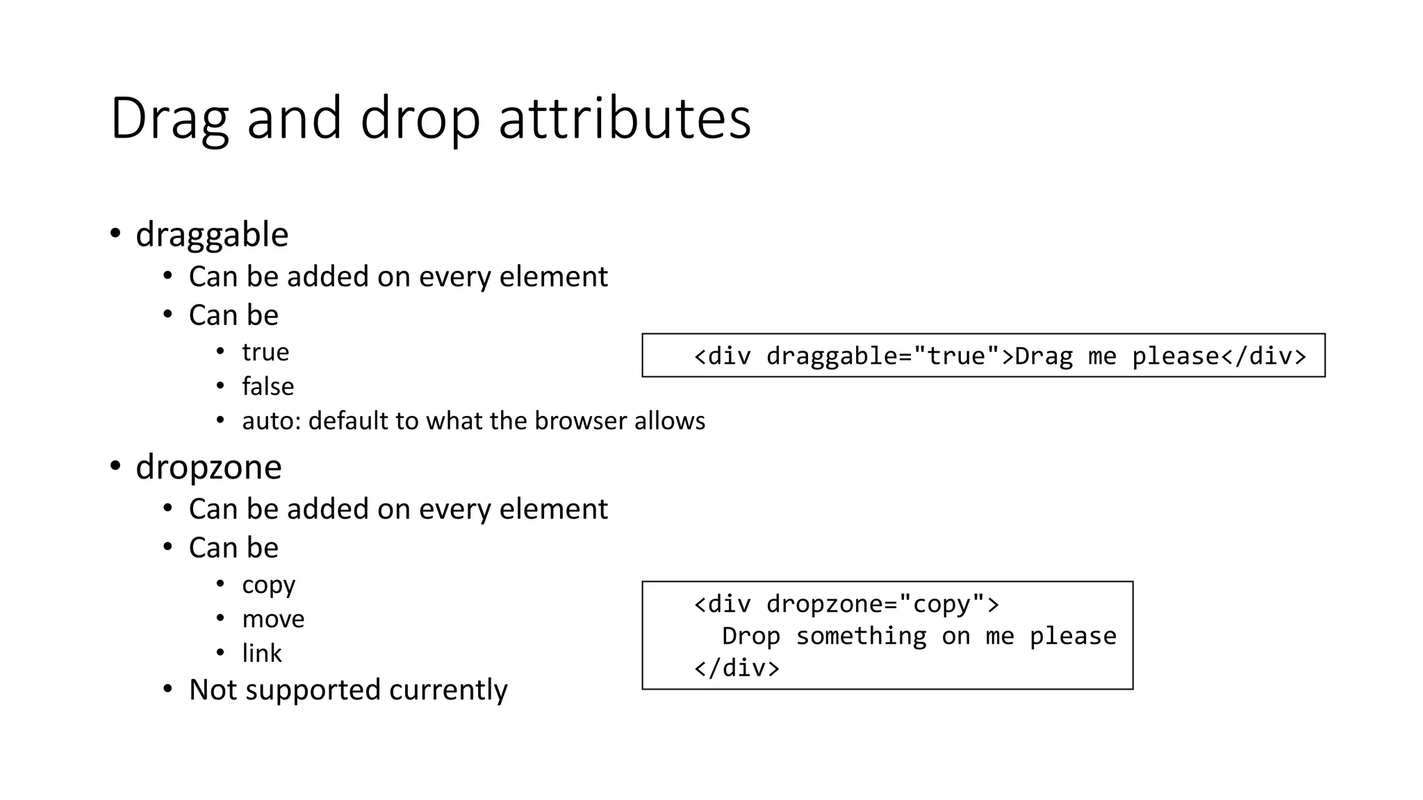 Drag and drop attributes 
• draggable 
• Can be added on every element 
• Can be 
• true 
• false 
• auto: default to what the browser allows 
• dropzone 
• Can be added on every element 
• Can be 
• copy 
• move 
• link 
• Not supported currently 
<div draggable="true">Drag me please</div> 
<div dropzone="copy"> 
Drop something on me please 
</div> 
 
