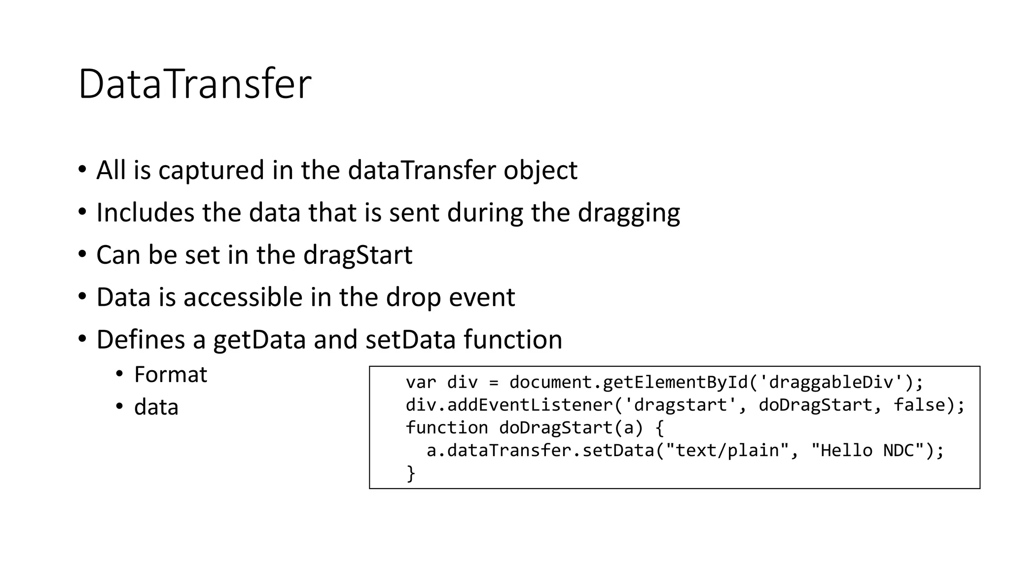 DataTransfer 
• All is captured in the dataTransfer object 
• Includes the data that is sent during the dragging 
• Can be set in the dragStart 
• Data is accessible in the drop event 
• Defines a getData and setData function 
• Format 
• data 
var div = document.getElementById('draggableDiv'); 
div.addEventListener('dragstart', doDragStart, false); 
function doDragStart(a) { 
a.dataTransfer.setData("text/plain", "Hello NDC"); 
} 
 
