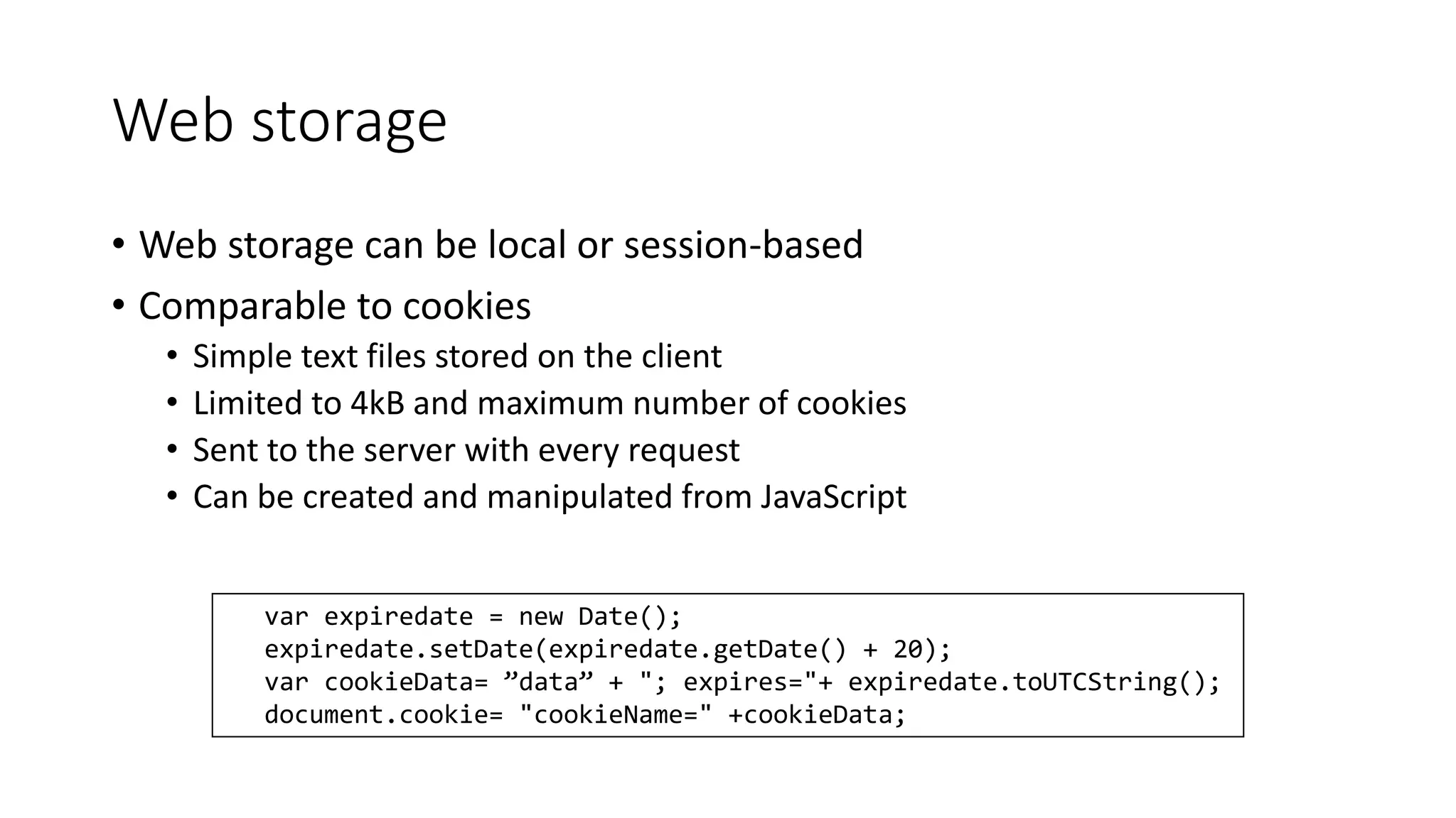 Web storage 
• Web storage can be local or session-based 
• Comparable to cookies 
• Simple text files stored on the client 
• Limited to 4kB and maximum number of cookies 
• Sent to the server with every request 
• Can be created and manipulated from JavaScript 
var expiredate = new Date(); 
expiredate.setDate(expiredate.getDate() + 20); 
var cookieData= ”data” + "; expires="+ expiredate.toUTCString(); 
document.cookie= "cookieName=" +cookieData; 
 