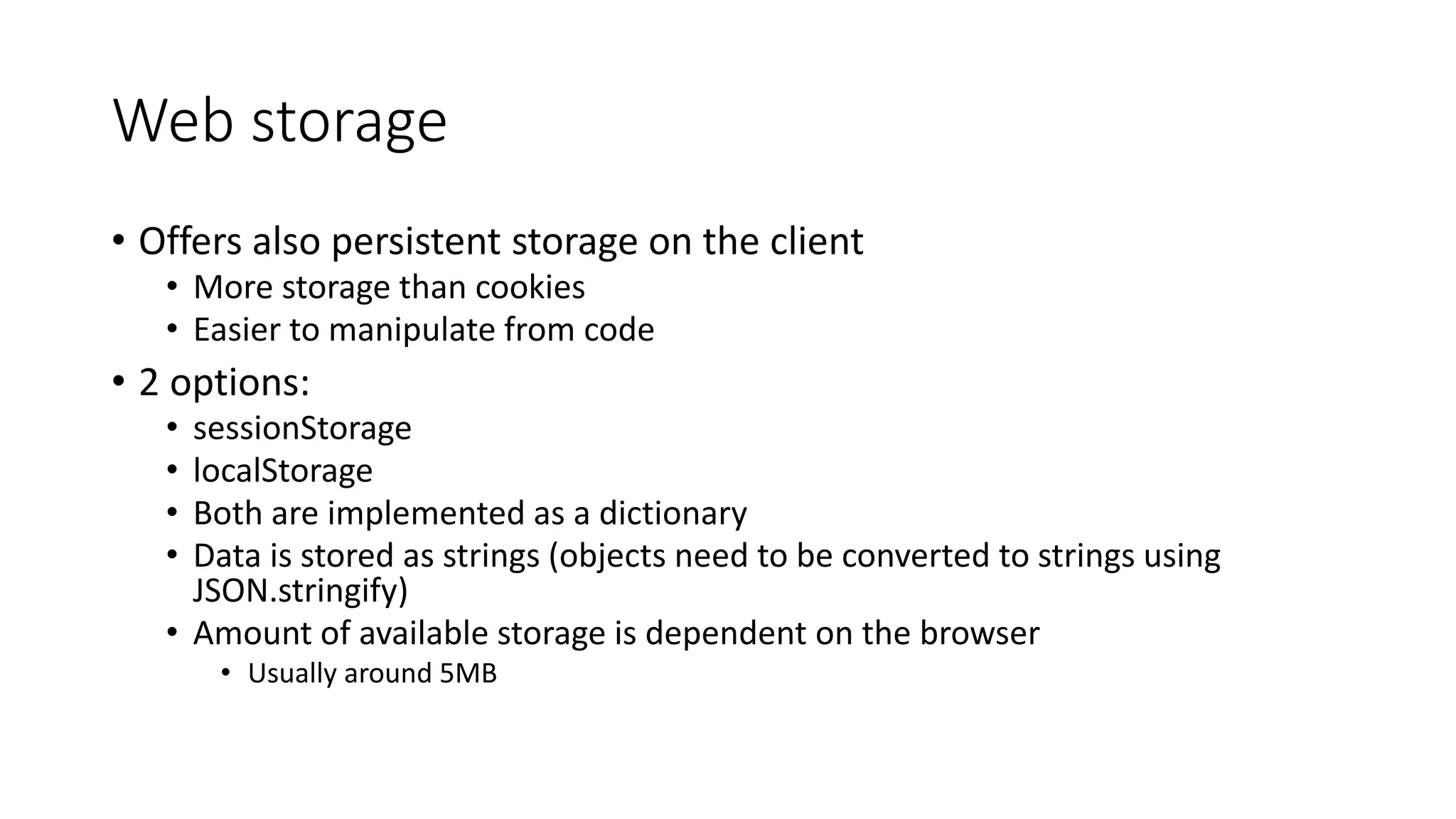 Web storage 
• Offers also persistent storage on the client 
• More storage than cookies 
• Easier to manipulate from code 
• 2 options: 
• sessionStorage 
• localStorage 
• Both are implemented as a dictionary 
• Data is stored as strings (objects need to be converted to strings using 
JSON.stringify) 
• Amount of available storage is dependent on the browser 
• Usually around 5MB 
 