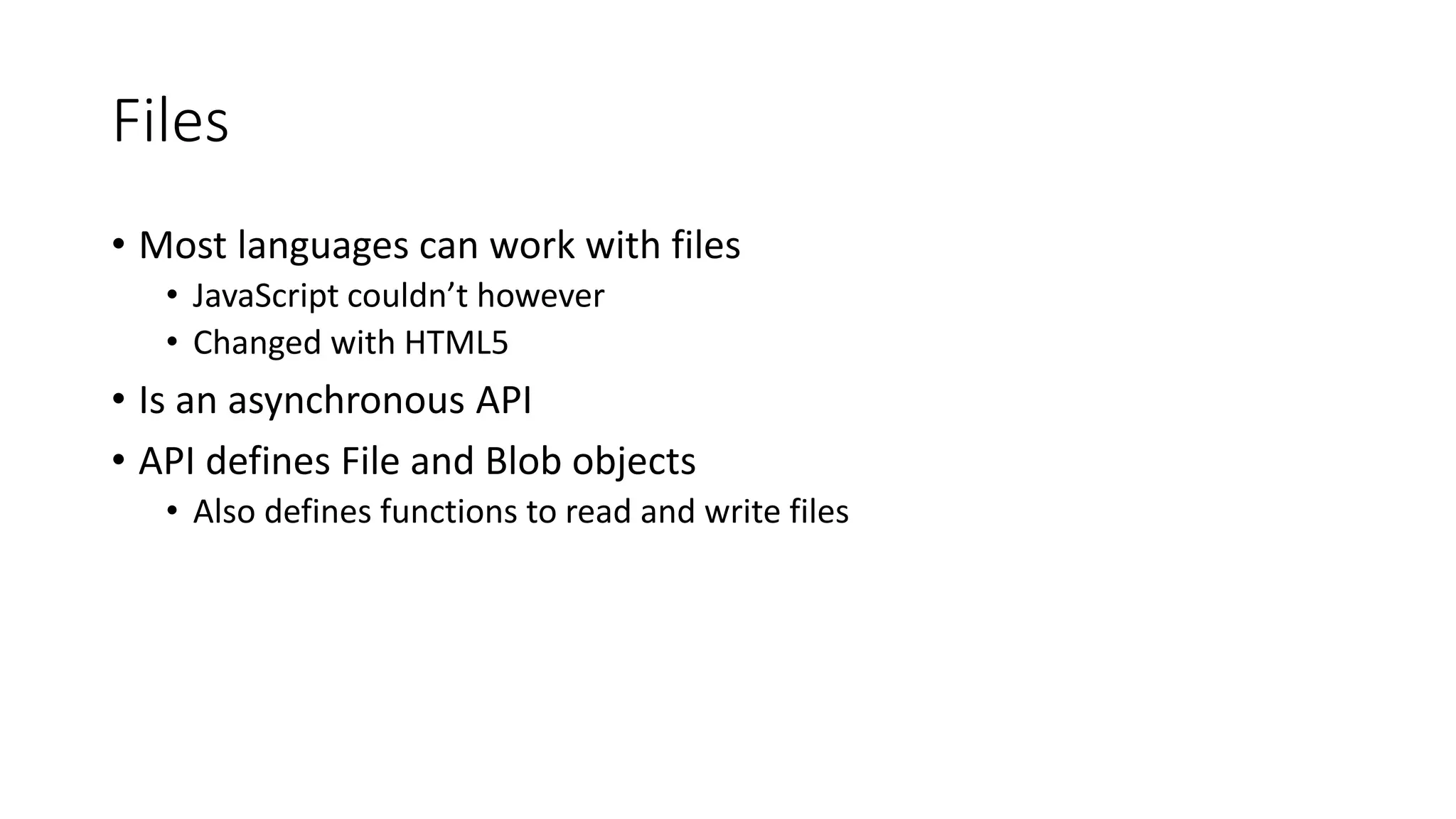 Files 
• Most languages can work with files 
• JavaScript couldn’t however 
• Changed with HTML5 
• Is an asynchronous API 
• API defines File and Blob objects 
• Also defines functions to read and write files 
 