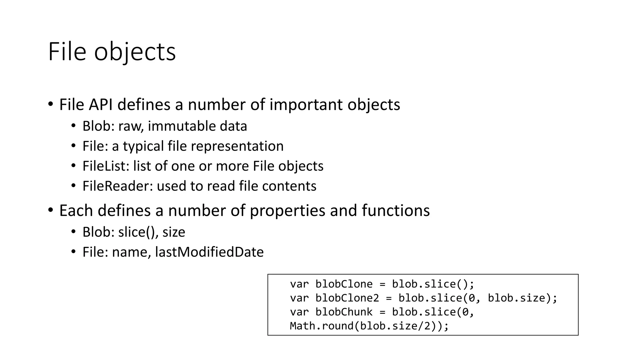 File objects 
• File API defines a number of important objects 
• Blob: raw, immutable data 
• File: a typical file representation 
• FileList: list of one or more File objects 
• FileReader: used to read file contents 
• Each defines a number of properties and functions 
• Blob: slice(), size 
• File: name, lastModifiedDate 
var blobClone = blob.slice(); 
var blobClone2 = blob.slice(0, blob.size); 
var blobChunk = blob.slice(0, 
Math.round(blob.size/2)); 
 
