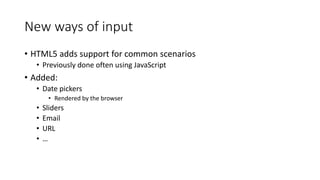 New ways of input 
• HTML5 adds support for common scenarios 
• Previously done often using JavaScript 
• Added: 
• Date pickers 
• Rendered by the browser 
• Sliders 
• Email 
• URL 
• … 
 