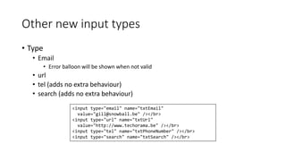 Other new input types 
• Type 
• Email 
• Error balloon will be shown when not valid 
• url 
• tel (adds no extra behaviour) 
• search (adds no extra behaviour) 
<input type="email" name="txtEmail" 
value="gill@snowball.be" /></br> 
<input type="url" name="txtUrl" 
value="http://www.techorama.be" /></br> 
<input type="tel" name="txtPhoneNumber" /></br> 
<input type="search" name="txtSearch" /></br> 
 