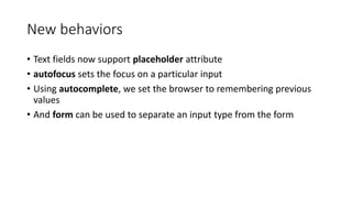 New behaviors 
• Text fields now support placeholder attribute 
• autofocus sets the focus on a particular input 
• Using autocomplete, we set the browser to remembering previous 
values 
• And form can be used to separate an input type from the form 
 
