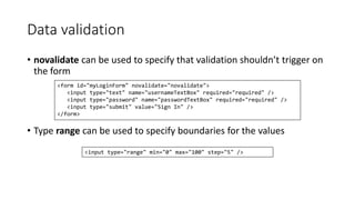 Data validation 
• novalidate can be used to specify that validation shouldn’t trigger on 
the form 
<form id="myLoginForm" novalidate="novalidate"> 
<input type="text" name="usernameTextBox" required="required" /> 
<input type="password" name="passwordTextBox" required="required" /> 
<input type="submit" value="Sign In" /> 
</form> 
• Type range can be used to specify boundaries for the values 
<input type="range" min="0" max="100" step="5" /> 
 