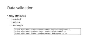 Data validation 
• New attributes 
• required 
• pattern 
• maxlength 
<input type="text" name="usernameTextBox" required="required" /> 
<input type="text" pattern="d{5}" name="zipCodeTextBox" /> 
<input type="text" name="firstNameTextBox" maxlength="10" /> 
 