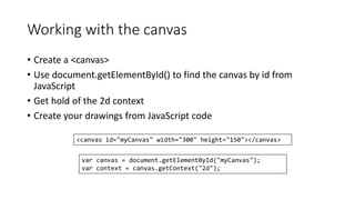 Working with the canvas 
• Create a <canvas> 
• Use document.getElementById() to find the canvas by id from 
JavaScript 
• Get hold of the 2d context 
• Create your drawings from JavaScript code 
<canvas id="myCanvas" width="300" height="150"></canvas> 
var canvas = document.getElementById("myCanvas"); 
var context = canvas.getContext("2d"); 
 