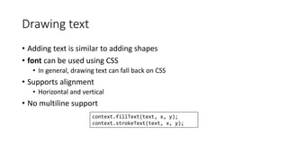 Drawing text 
• Adding text is similar to adding shapes 
• font can be used using CSS 
• In general, drawing text can fall back on CSS 
• Supports alignment 
• Horizontal and vertical 
• No multiline support 
context.fillText(text, x, y); 
context.strokeText(text, x, y); 
 