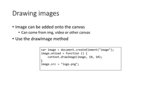Drawing images 
• Image can be added onto the canvas 
• Can come from img, video or other canvas 
• Use the drawImage method 
var image = document.createElement("image"); 
image.onload = function () { 
context.drawImage(image, 10, 10); 
{; 
image.src = "logo.png"; 
 