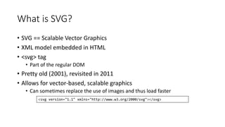 What is SVG? 
• SVG == Scalable Vector Graphics 
• XML model embedded in HTML 
• <svg> tag 
• Part of the regular DOM 
• Pretty old (2001), revisited in 2011 
• Allows for vector-based, scalable graphics 
• Can sometimes replace the use of images and thus load faster 
<svg version="1.1" xmlns="http://www.w3.org/2000/svg"></svg> 
 