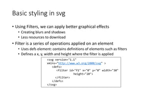 Basic styling in svg 
• Using Filters, we can apply better graphical effects 
• Creating blurs and shadows 
• Less resources to download 
• Filter is a series of operations applied on an element 
• Uses defs element: contains definitions of elements such as filters 
• Defines a x, y, width and height where the filter is applied 
<svg version="1.1" 
xmlns="http://www.w3.org/2000/svg" > 
<defs> 
<filter id="f1" x="0" y="0" width="30" 
height="20"> 
</filter> 
</defs> 
</svg> 
 