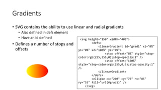 Gradients 
• SVG contains the ability to use linear and radial gradients 
• Also defined in defs element 
• Have an id defined 
• Defines a number of stops and 
offsets 
<svg height="150" width="400"> 
<defs> 
<linearGradient id="grad1" x1="0%" 
y1="0%" x2="100%" y2="0%"> 
<stop offset="0%" style="stop-color: 
rgb(255,255,0);stop-opacity:1" /> 
<stop offset="100%" 
style="stop-color:rgb(255,0,0);stop-opacity:1" 
/> 
</linearGradient> 
</defs> 
<ellipse cx="200" cy="70" rx="85" 
ry="55" fill="url(#grad1)" /> 
</svg> 
 