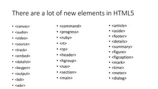 There are a lot of new elements in HTML5 
• <canvas> 
• <audio> 
• <video> 
• <source> 
• <track> 
• <embed> 
• <datalist> 
• <keygen> 
• <output> 
• <bdi> 
• <wbr> 
• <article> 
• <aside> 
• <footer> 
• <details> 
• <summary> 
• <figure> 
• <figcaption> 
• <mark> 
• <time> 
• <meter> 
• <dialog> 
• <command> 
• <progress> 
• <ruby> 
• <rt> 
• <rp> 
• <header> 
• <hgroup> 
• <nav> 
• <section> 
• <main> 
 