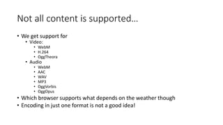Not all content is supported… 
• We get support for 
• Video: 
• WebM 
• H.264 
• OggTheora 
• Audio 
• WebM 
• AAC 
• WAV 
• MP3 
• OggVorbis 
• OggOpus 
• Which browser supports what depends on the weather though 
• Encoding in just one format is not a good idea! 
 