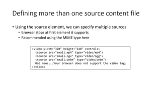 Defining more than one source content file 
• Using the source element, we can specify multiple sources 
• Browser stops at first element it supports 
• Recommended using the MIME type here 
<video width="320" height="240" controls> 
<source src="small.mp4" type="video/mp4"> 
<source src="small.ogv" type="video/ogg"> 
<source src="small.webm" type="video/webm"> 
Bad news...Your browser does not support the video tag. 
</video> 
 