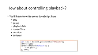 How about controlling playback? 
• You’ll have to write some JavaScript here! 
• play 
• pause 
• playbackRate 
• currentTime 
• duration 
• buffered 
var video = document.getElementById("thevideo"); 
video.play(); 
window.setTimeout(function () { 
video.pause(); 
}, 1000); 
 