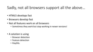 Sadly, not all browsers support all the above… 
• HTML5 develops fast 
• Browsers develop fast 
• Not all features work on all browsers 
• Sometimes they work but stop working in newer versions! 
• A solution is using 
• Browser detection 
• Feature detection 
• Polyfills 
 