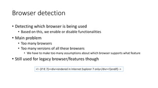 Browser detection 
• Detecting which browser is being used 
• Based on this, we enable or disable functionalities 
• Main problem 
• Too many browsers 
• Too many versions of all these browsers 
• We have to make too many assumptions about which browser supports what feature 
• Still used for legacy browser/features though 
<!--[if IE 7]><div>rendered in Internet Explorer 7 only</div><![endif]--> 
 
