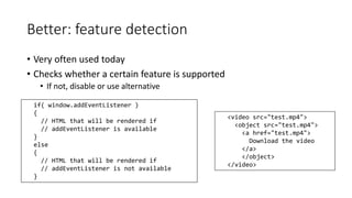 Better: feature detection 
• Very often used today 
• Checks whether a certain feature is supported 
• If not, disable or use alternative 
if( window.addEventListener ) 
{ 
// HTML that will be rendered if 
// addEventListener is available 
} 
else 
{ 
// HTML that will be rendered if 
// addEventListener is not available 
} 
<video src="test.mp4"> 
<object src="test.mp4"> 
<a href="test.mp4"> 
Download the video 
</a> 
</object> 
</video> 
 