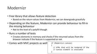 Modernizr 
• Free library that allows feature detection 
• Based on the return values from Modernizr, we can downgrade gracefully 
• Depending on the feature, Modernizr can provide behaviour to fill-in 
the missing behaviour 
• Not to the level of a polyfill though 
• Runs a number of tests 
• Creates elements in memory and checks if the returned values from the 
browser indicate if the feature is supported or not 
• Comes with MVC projects as well if (Modernizr.canvas) 
{ 
// HTML that will be rendered if the 
// Canvas element is available 
} 
 