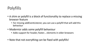 Polyfills 
• A shim or polyfill is a block of functionality to replace a missing 
browser feature 
• For missing addEventListener, you can use a polyfill that will add this 
behaviour 
• Modernizr adds some polyfill behaviour 
• Adds support for header, footer… elements in older browsers 
• Note that not everything can be fixed with polyfills! 
 