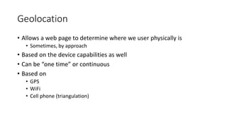 Geolocation 
• Allows a web page to determine where we user physically is 
• Sometimes, by approach 
• Based on the device capabilities as well 
• Can be “one time” or continuous 
• Based on 
• GPS 
• WiFi 
• Cell phone (triangulation) 
 